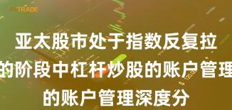 亚太股市处于指数反复拉锯阶段的阶段中杠杆炒股的账户管理深度分